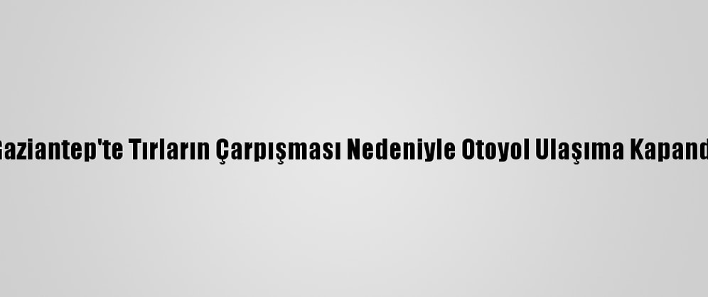Gaziantep'te Tırların Çarpışması Nedeniyle Otoyol Ulaşıma Kapandı
