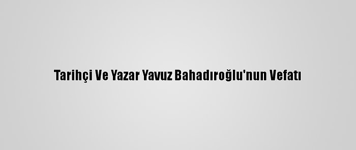 Tarihçi Ve Yazar Yavuz Bahadıroğlu'nun Vefatı