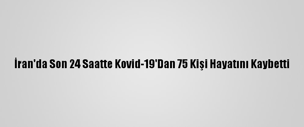 İran'da Son 24 Saatte Kovid-19'Dan 75 Kişi Hayatını Kaybetti