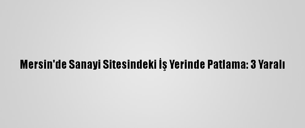 Mersin'de Sanayi Sitesindeki İş Yerinde Patlama: 3 Yaralı