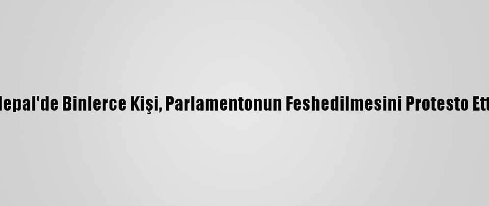 Nepal'de Binlerce Kişi, Parlamentonun Feshedilmesini Protesto Etti