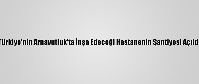 Türkiye'nin Arnavutluk'ta İnşa Edeceği Hastanenin Şantiyesi Açıldı