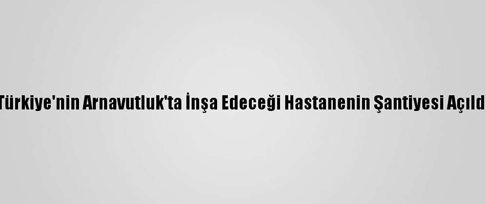 Türkiye'nin Arnavutluk'ta İnşa Edeceği Hastanenin Şantiyesi Açıldı