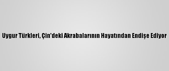 Uygur Türkleri, Çin'deki Akrabalarının Hayatından Endişe Ediyor