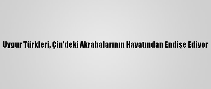 Uygur Türkleri, Çin'deki Akrabalarının Hayatından Endişe Ediyor