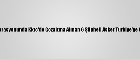 Fetö Operasyonunda Kktc'de Gözaltına Alınan 6 Şüpheli Asker Türkiye'ye Getirildi