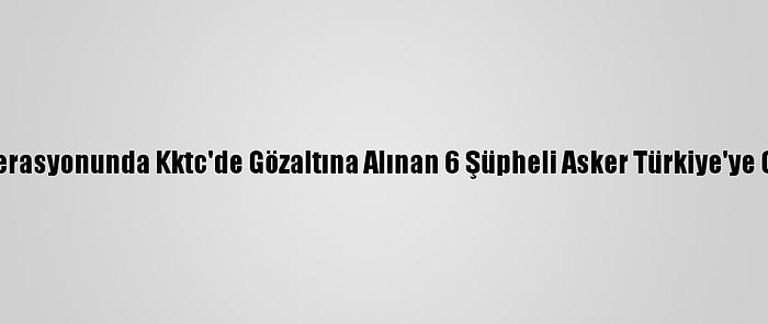 Fetö Operasyonunda Kktc'de Gözaltına Alınan 6 Şüpheli Asker Türkiye'ye Getirildi