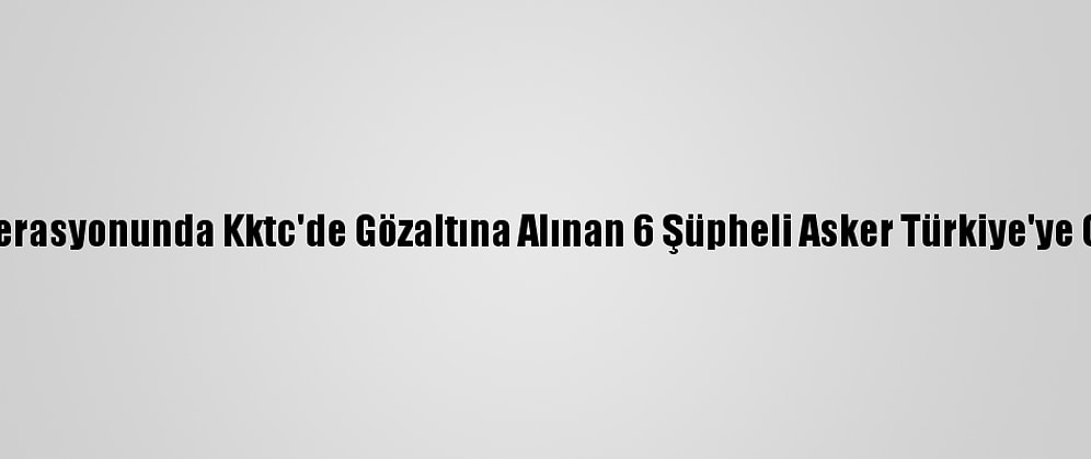 Fetö Operasyonunda Kktc'de Gözaltına Alınan 6 Şüpheli Asker Türkiye'ye Getirildi