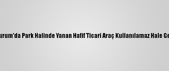Erzurum'da Park Halinde Yanan Hafif Ticari Araç Kullanılamaz Hale Geldi