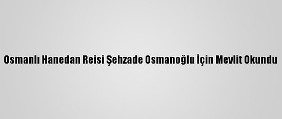 Osmanlı Hanedan Reisi Şehzade Osmanoğlu İçin Mevlit Okundu