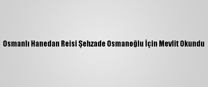 Osmanlı Hanedan Reisi Şehzade Osmanoğlu İçin Mevlit Okundu