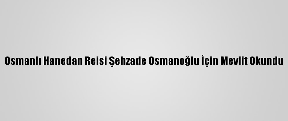 Osmanlı Hanedan Reisi Şehzade Osmanoğlu İçin Mevlit Okundu