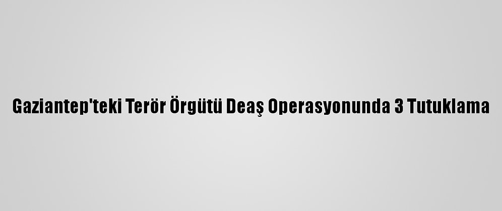 Gaziantep'teki Terör Örgütü Deaş Operasyonunda 3 Tutuklama