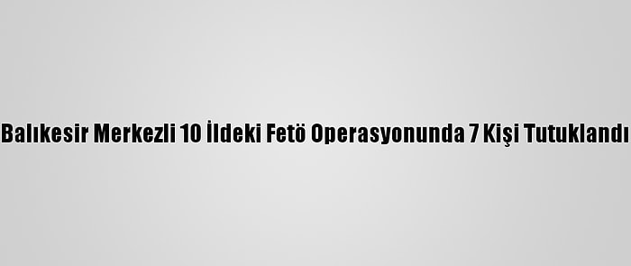 Balıkesir Merkezli 10 İldeki Fetö Operasyonunda 7 Kişi Tutuklandı