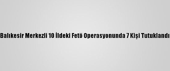 Balıkesir Merkezli 10 İldeki Fetö Operasyonunda 7 Kişi Tutuklandı