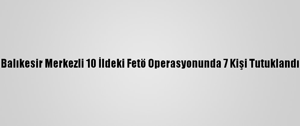 Balıkesir Merkezli 10 İldeki Fetö Operasyonunda 7 Kişi Tutuklandı