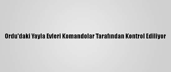 Ordu'daki Yayla Evleri Komandolar Tarafından Kontrol Ediliyor