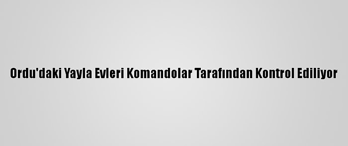 Ordu'daki Yayla Evleri Komandolar Tarafından Kontrol Ediliyor