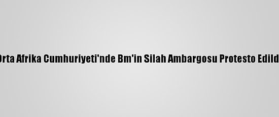 Orta Afrika Cumhuriyeti'nde Bm'in Silah Ambargosu Protesto Edildi