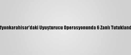 Afyonkarahisar'daki Uyuşturucu Operasyonunda 6 Zanlı Tutuklandı