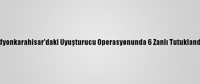 Afyonkarahisar'daki Uyuşturucu Operasyonunda 6 Zanlı Tutuklandı