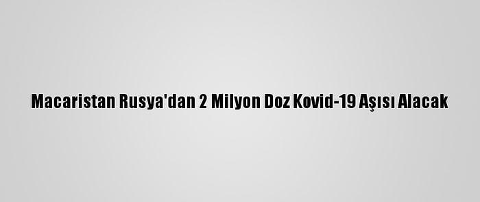Macaristan Rusya'dan 2 Milyon Doz Kovid-19 Aşısı Alacak
