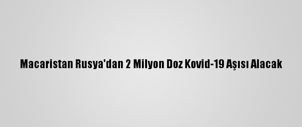 Macaristan Rusya'dan 2 Milyon Doz Kovid-19 Aşısı Alacak