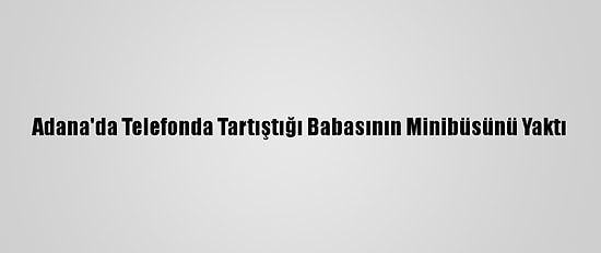 Adana'da Telefonda Tartıştığı Babasının Minibüsünü Yaktı