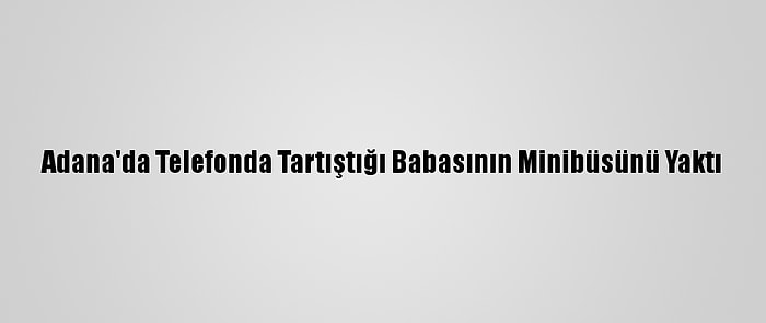 Adana'da Telefonda Tartıştığı Babasının Minibüsünü Yaktı