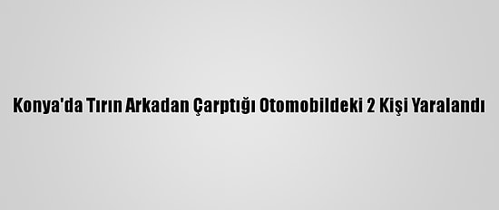 Konya'da Tırın Arkadan Çarptığı Otomobildeki 2 Kişi Yaralandı