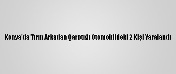 Konya'da Tırın Arkadan Çarptığı Otomobildeki 2 Kişi Yaralandı