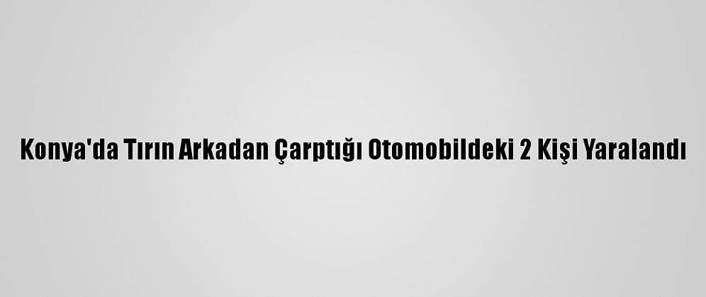 Konya'da Tırın Arkadan Çarptığı Otomobildeki 2 Kişi Yaralandı