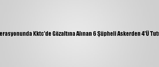 Fetö Operasyonunda Kktc'de Gözaltına Alınan 6 Şüpheli Askerden 4'Ü Tutuklandı