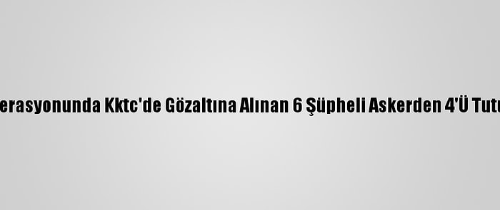 Fetö Operasyonunda Kktc'de Gözaltına Alınan 6 Şüpheli Askerden 4'Ü Tutuklandı