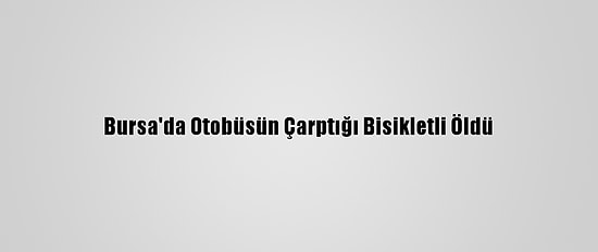 Bursa'da Otobüsün Çarptığı Bisikletli Öldü