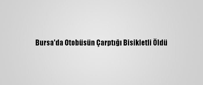 Bursa'da Otobüsün Çarptığı Bisikletli Öldü