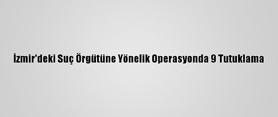 İzmir'deki Suç Örgütüne Yönelik Operasyonda 9 Tutuklama