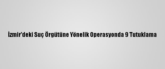 İzmir'deki Suç Örgütüne Yönelik Operasyonda 9 Tutuklama