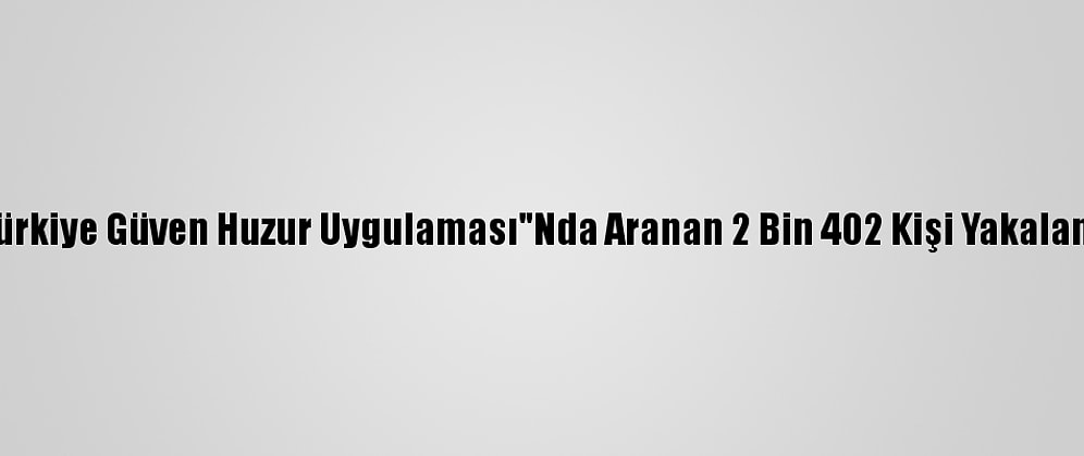 "Türkiye Güven Huzur Uygulaması"Nda Aranan 2 Bin 402 Kişi Yakalandı