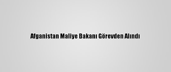 Afganistan Maliye Bakanı Görevden Alındı