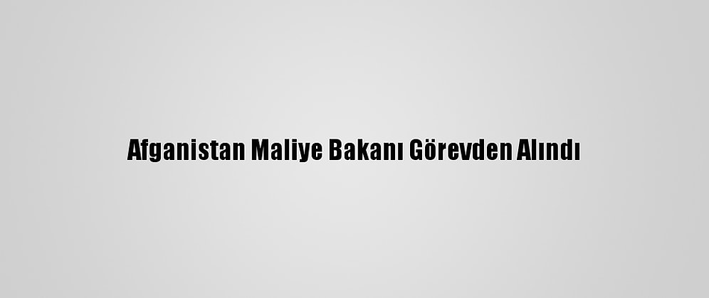 Afganistan Maliye Bakanı Görevden Alındı