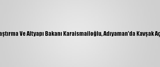 Ulaştırma Ve Altyapı Bakanı Karaismailoğlu, Adıyaman'da Kavşak Açtı: