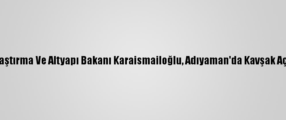 Ulaştırma Ve Altyapı Bakanı Karaismailoğlu, Adıyaman'da Kavşak Açtı: