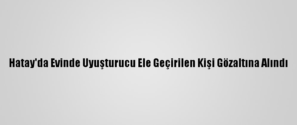 Hatay'da Evinde Uyuşturucu Ele Geçirilen Kişi Gözaltına Alındı