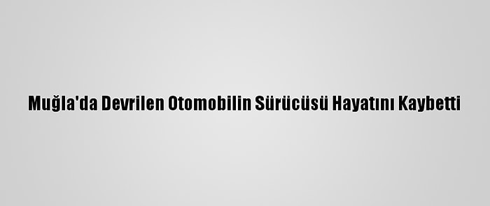 Muğla'da Devrilen Otomobilin Sürücüsü Hayatını Kaybetti