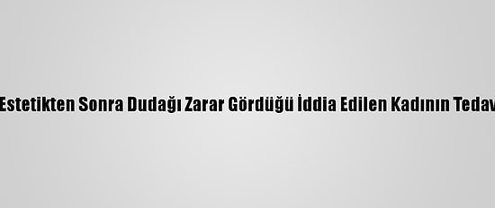 Antalya'da, Estetikten Sonra Dudağı Zarar Gördüğü İddia Edilen Kadının Tedavisi Sürüyor