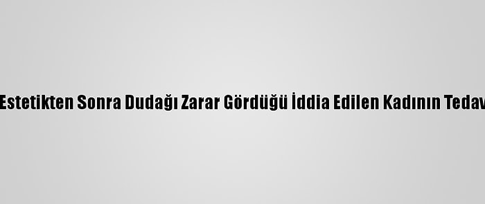 Antalya'da, Estetikten Sonra Dudağı Zarar Gördüğü İddia Edilen Kadının Tedavisi Sürüyor