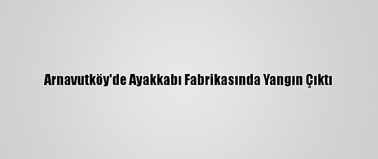 Arnavutköy'de Ayakkabı Fabrikasında Yangın Çıktı