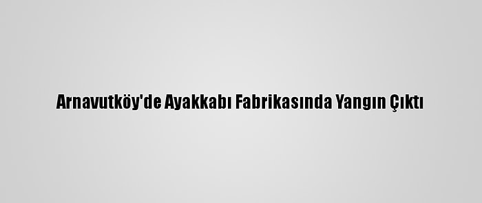 Arnavutköy'de Ayakkabı Fabrikasında Yangın Çıktı