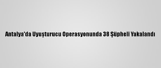 Antalya'da Uyuşturucu Operasyonunda 38 Şüpheli Yakalandı